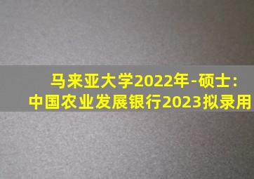 马来亚大学2022年-硕士:中国农业发展银行2023拟录用