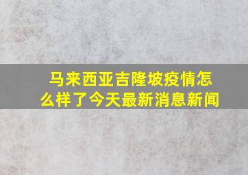 马来西亚吉隆坡疫情怎么样了今天最新消息新闻