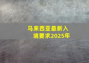 马来西亚最新入境要求2025年