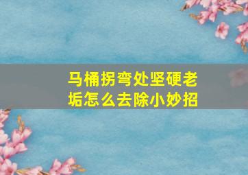 马桶拐弯处坚硬老垢怎么去除小妙招