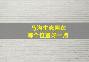 马沟生态园在哪个位置好一点