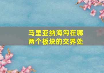 马里亚纳海沟在哪两个板块的交界处