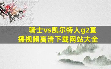 骑士vs凯尔特人g2直播视频高清下载网站大全