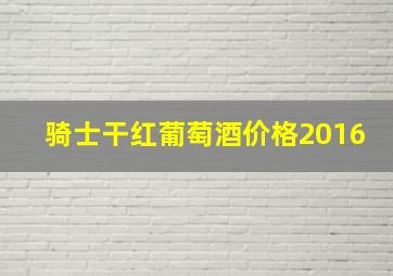 骑士干红葡萄酒价格2016