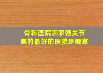 骨科医院哪家强关节瞧的最好的医院是哪家