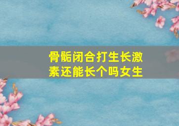 骨骺闭合打生长激素还能长个吗女生