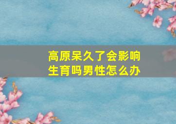 高原呆久了会影响生育吗男性怎么办