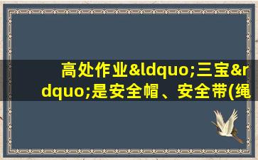 高处作业“三宝”是安全帽、安全带(绳)、安全服