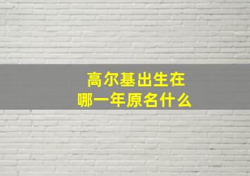 高尔基出生在哪一年原名什么