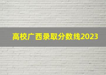 高校广西录取分数线2023