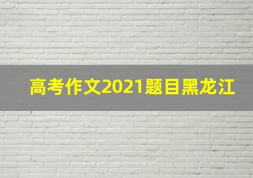 高考作文2021题目黑龙江