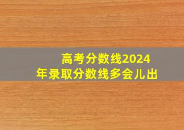 高考分数线2024年录取分数线多会儿出