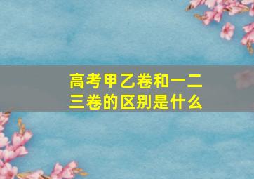 高考甲乙卷和一二三卷的区别是什么