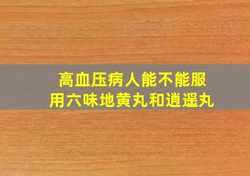 高血压病人能不能服用六味地黄丸和逍遥丸