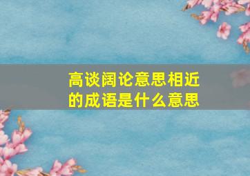 高谈阔论意思相近的成语是什么意思