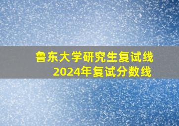 鲁东大学研究生复试线2024年复试分数线