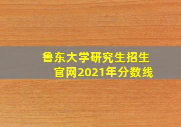 鲁东大学研究生招生官网2021年分数线