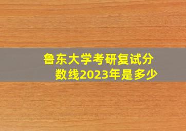 鲁东大学考研复试分数线2023年是多少