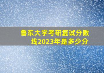 鲁东大学考研复试分数线2023年是多少分