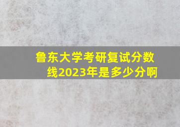 鲁东大学考研复试分数线2023年是多少分啊