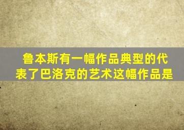 鲁本斯有一幅作品典型的代表了巴洛克的艺术这幅作品是