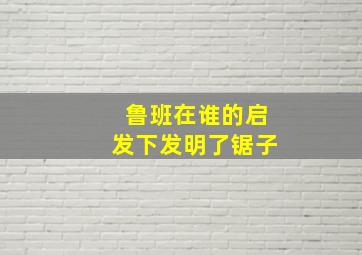 鲁班在谁的启发下发明了锯子