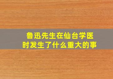 鲁迅先生在仙台学医时发生了什么重大的事