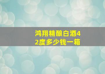 鸿翔精酿白酒42度多少钱一箱