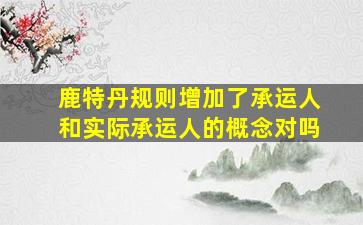 鹿特丹规则增加了承运人和实际承运人的概念对吗