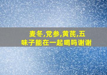 麦冬,党参,黄芪,五味子能在一起喝吗谢谢