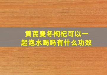 黄芪麦冬枸杞可以一起泡水喝吗有什么功效