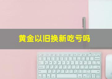 黄金以旧换新吃亏吗