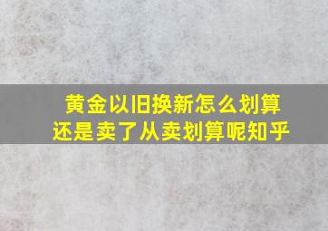 黄金以旧换新怎么划算还是卖了从卖划算呢知乎