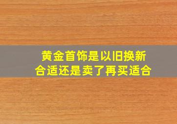 黄金首饰是以旧换新合适还是卖了再买适合