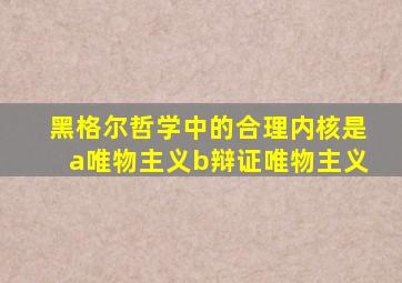 黑格尔哲学中的合理内核是a唯物主义b辩证唯物主义