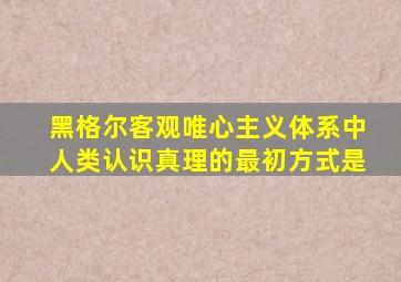 黑格尔客观唯心主义体系中人类认识真理的最初方式是