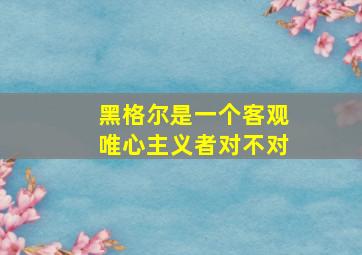 黑格尔是一个客观唯心主义者对不对