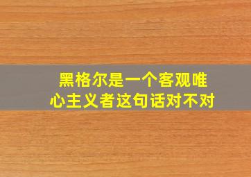 黑格尔是一个客观唯心主义者这句话对不对