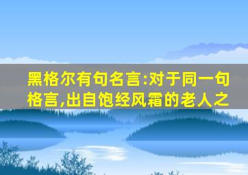 黑格尔有句名言:对于同一句格言,出自饱经风霜的老人之