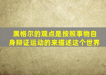 黑格尔的观点是按照事物自身辩证运动的来描述这个世界