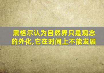 黑格尔认为自然界只是观念的外化,它在时间上不能发展