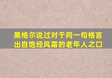 黑格尔说过对于同一句格言出自饱经风霜的老年人之口