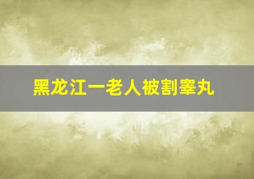 黑龙江一老人被割睾丸