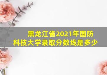 黑龙江省2021年国防科技大学录取分数线是多少