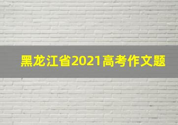 黑龙江省2021高考作文题