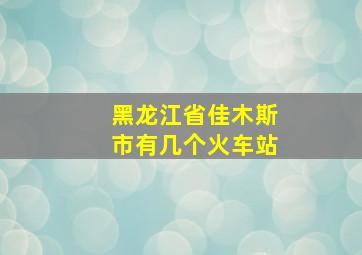 黑龙江省佳木斯市有几个火车站