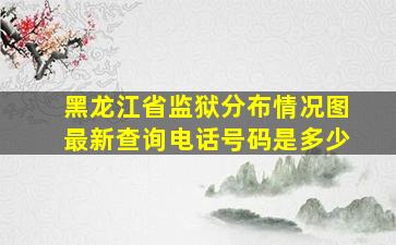 黑龙江省监狱分布情况图最新查询电话号码是多少