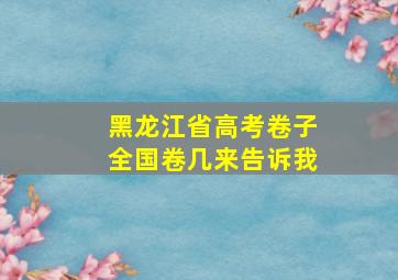 黑龙江省高考卷子全国卷几来告诉我