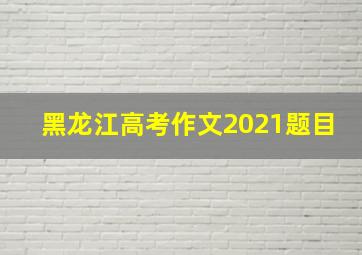 黑龙江高考作文2021题目