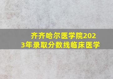 齐齐哈尔医学院2023年录取分数线临床医学